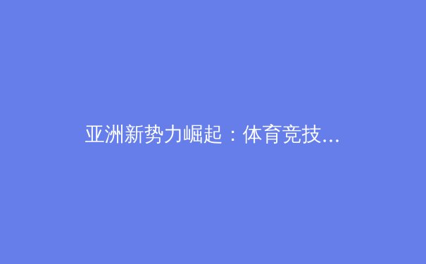 亚洲新势力崛起：体育竞技格局的深刻变革与未来展望
