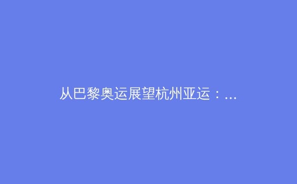 从巴黎奥运展望杭州亚运：中国体育军团新老交替下的战略布局与挑战 - 3
