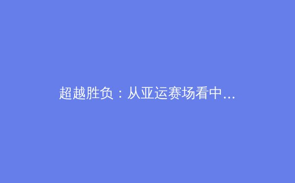 超越胜负：从亚运赛场看中国体育文化的深度转型与全民健康新范式