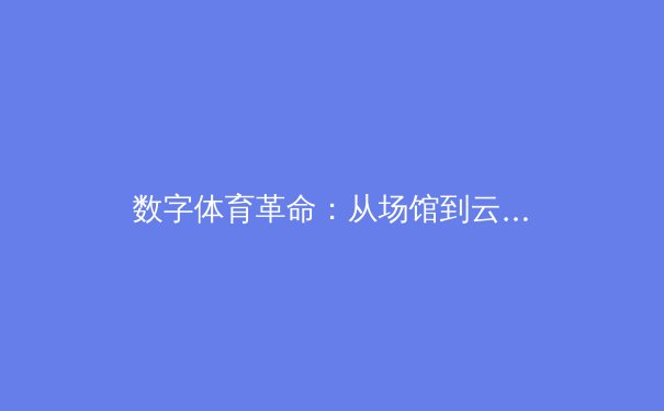 数字体育革命：从场馆到云端，技术如何重塑现代体育生态