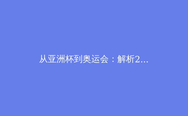 从亚洲杯到奥运会：解析2024年亚洲体育新格局与竞技哲学演变 - 2